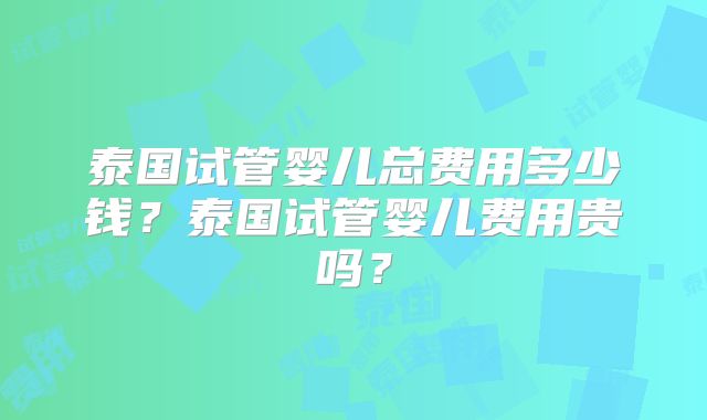 泰国试管婴儿总费用多少钱？泰国试管婴儿费用贵吗？