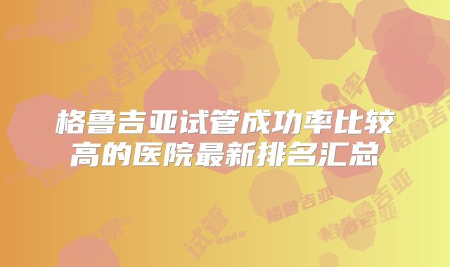 格鲁吉亚试管成功率比较高的医院最新排名汇总