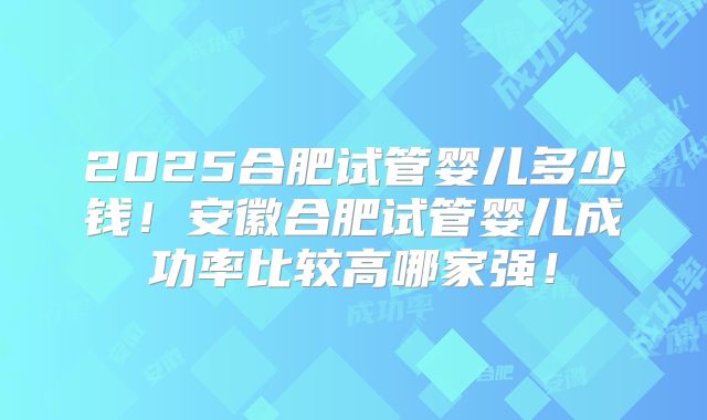 2025合肥试管婴儿多少钱！安徽合肥试管婴儿成功率比较高哪家强！