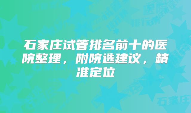 石家庄试管排名前十的医院整理，附院选建议，精准定位