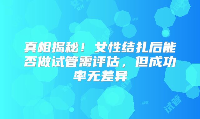真相揭秘!女性结扎后能否做试管需评估,但成功率无差异