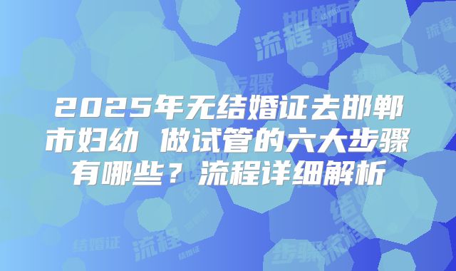 2025年无结婚证去邯郸市妇幼 做试管的六大步骤有哪些?流程详细解析