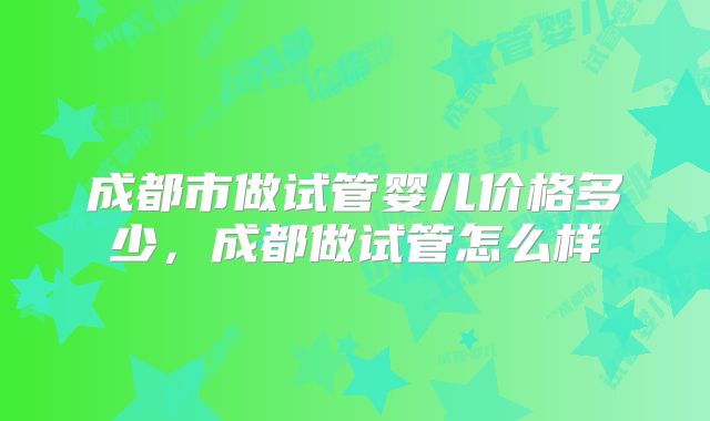 成都市做试管婴儿价格多少，成都做试管怎么样