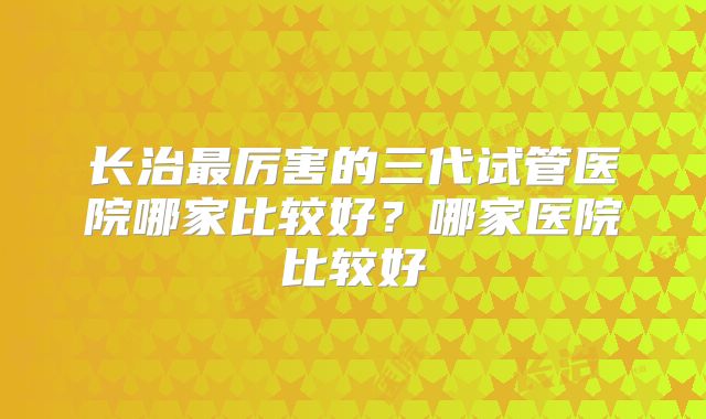 长治最厉害的三代试管医院哪家比较好?哪家医院比较好