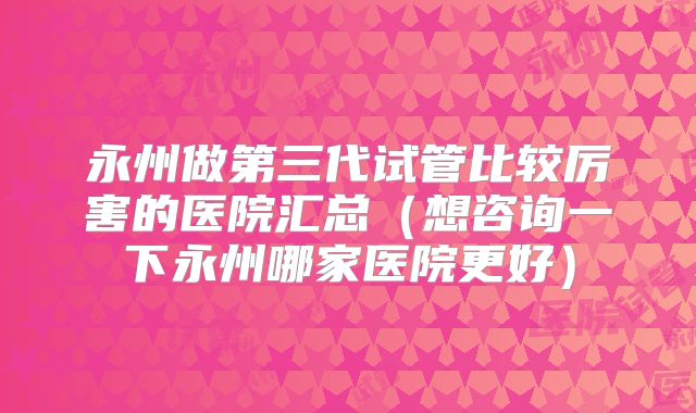 永州做第三代试管比较厉害的医院汇总(想咨询一下永州哪家医院更好)