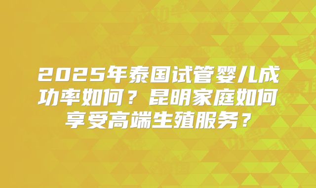 2025年泰国试管婴儿成功率如何?昆明家庭如何享受高端生殖服务?