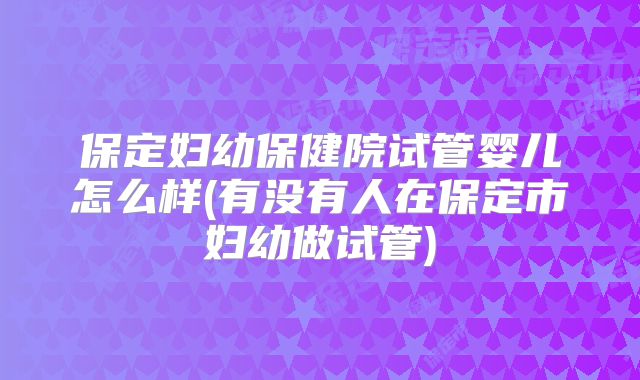 保定妇幼保健院试管婴儿怎么样(有没有人在保定市妇幼做试管)
