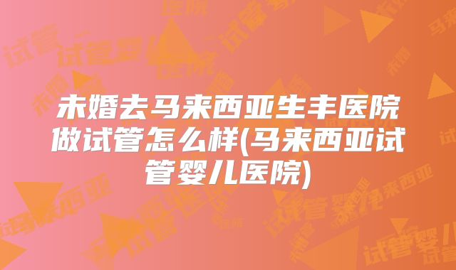 未婚去马来西亚生丰医院做试管怎么样(马来西亚试管婴儿医院)