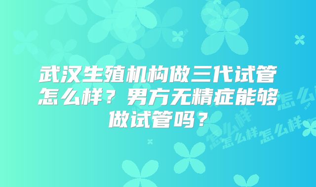 武汉生殖机构做三代试管怎么样？男方无精症能够做试管吗？