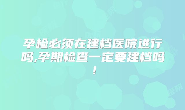 孕检必须在建档医院进行吗,孕期检查一定要建档吗!