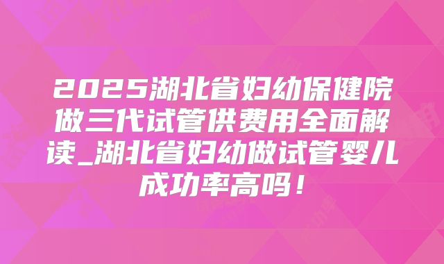 2025湖北省妇幼保健院做三代试管供费用全面解读_湖北省妇幼做试管婴儿成功率高吗！