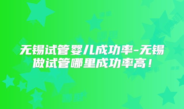 无锡试管婴儿成功率-无锡做试管哪里成功率高!