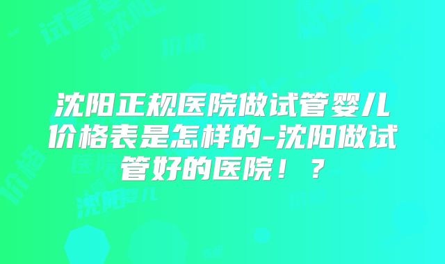 沈阳正规医院做试管婴儿价格表是怎样的-沈阳做试管好的医院！？