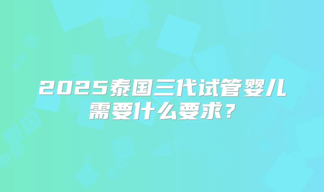 2025泰国三代试管婴儿需要什么要求?
