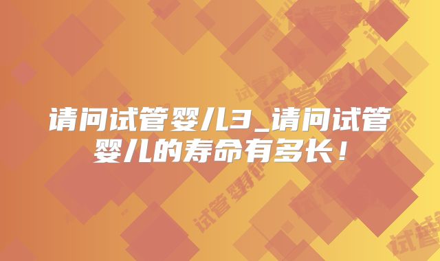 请问试管婴儿3_请问试管婴儿的寿命有多长!