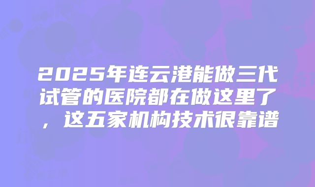 2025年连云港能做三代试管的医院都在做这里了，这五家机构技术很靠谱