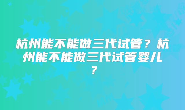 杭州能不能做三代试管？杭州能不能做三代试管婴儿？
