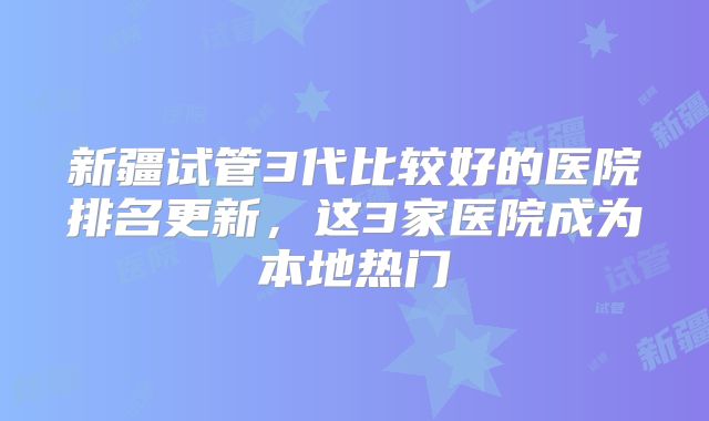 新疆试管3代比较好的医院排名更新，这3家医院成为本地热门
