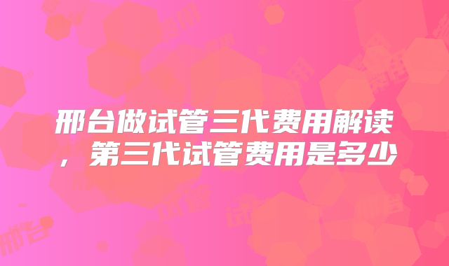 邢台做试管三代费用解读，第三代试管费用是多少