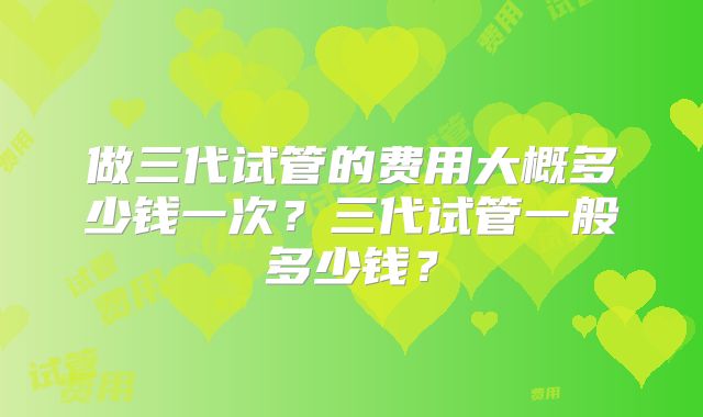 做三代试管的费用大概多少钱一次?三代试管一般多少钱?