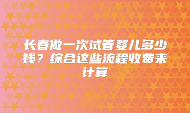 长春做一次试管婴儿多少钱？综合这些流程收费来计算