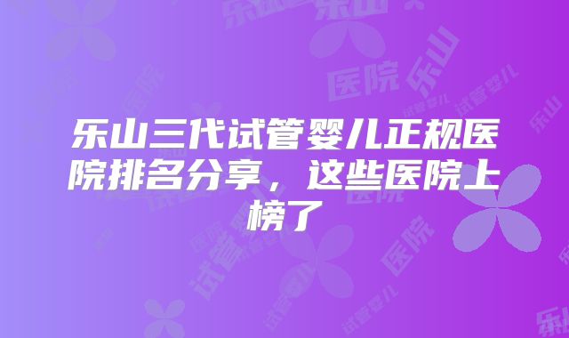 乐山三代试管婴儿正规医院排名分享,这些医院上榜了