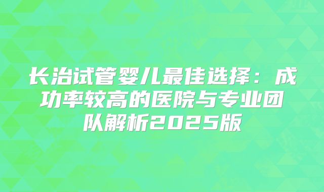 长治试管婴儿最佳选择：成功率较高的医院与专业团队解析2025版