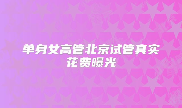 单身女高管北京试管真实花费曝光