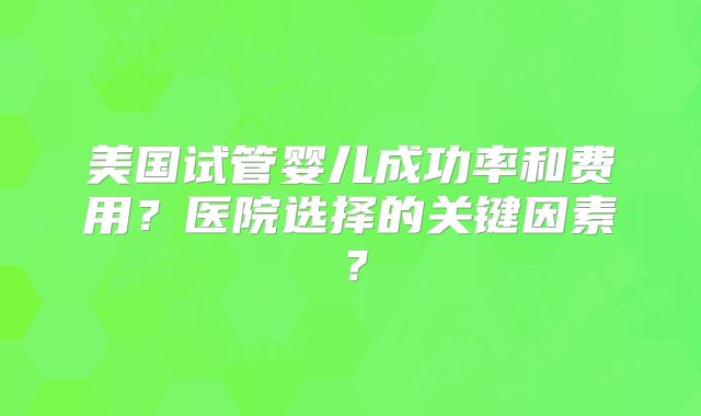 美国试管婴儿成功率和费用？医院选择的关键因素？