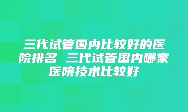 三代试管国内比较好的医院排名 三代试管国内哪家医院技术比较好