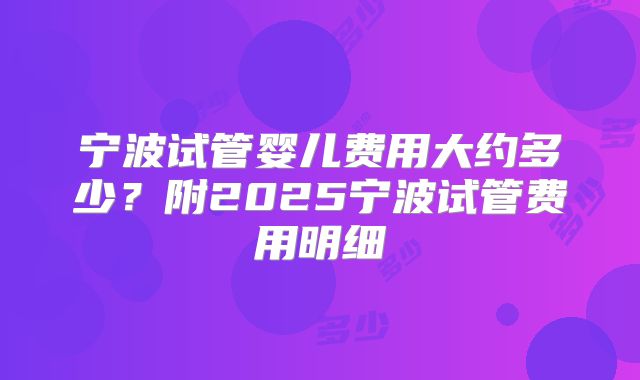 宁波试管婴儿费用大约多少？附2025宁波试管费用明细