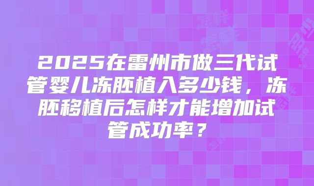2025在雷州市做三代试管婴儿冻胚植入多少钱,冻胚移植后怎样才能增加试管成功率?
