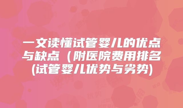 一文读懂试管婴儿的优点与缺点（附医院费用排名(试管婴儿优势与劣势)