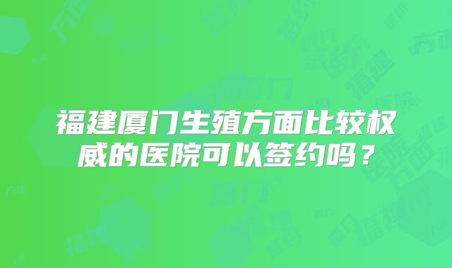 福建厦门生殖方面比较权威的医院可以签约吗？