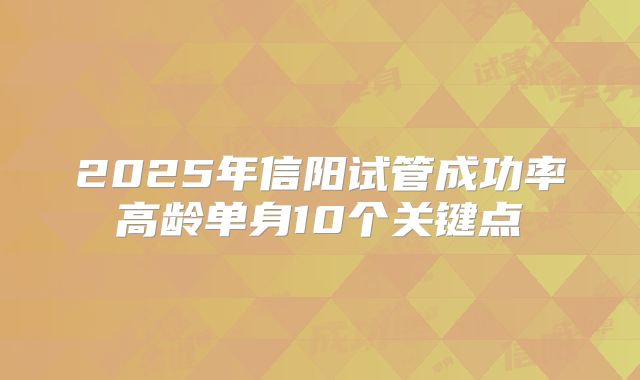 2025年信阳试管成功率高龄单身10个关键点