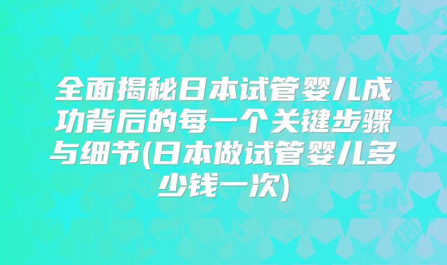 全面揭秘日本试管婴儿成功背后的每一个关键步骤与细节(日本做试管婴儿多少钱一次)