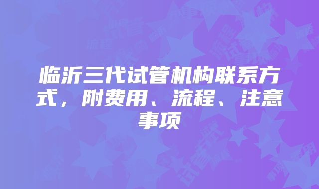 临沂三代试管机构联系方式，附费用、流程、注意事项