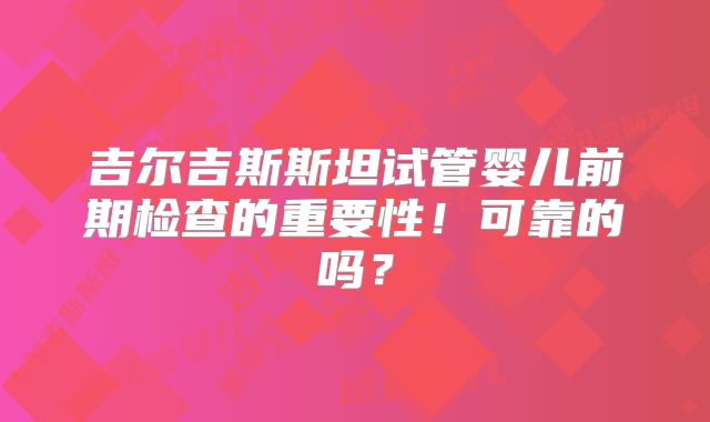 吉尔吉斯斯坦试管婴儿前期检查的重要性!可靠的吗?