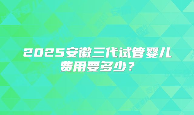 2025安徽三代试管婴儿费用要多少？