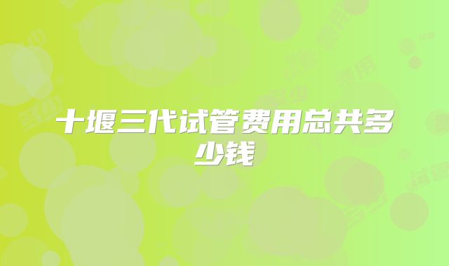十堰三代试管费用总共多少钱