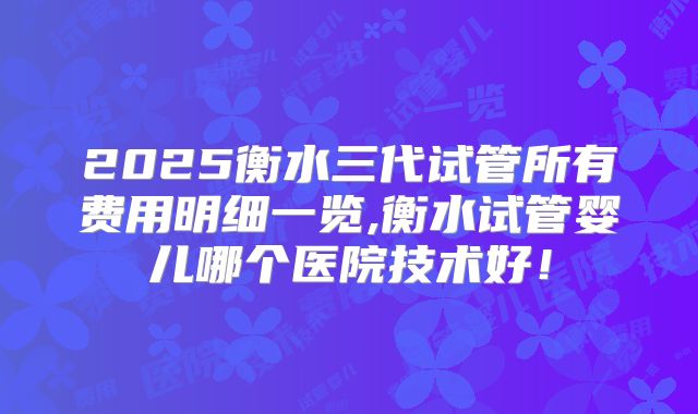 2025衡水三代试管所有费用明细一览,衡水试管婴儿哪个医院技术好！
