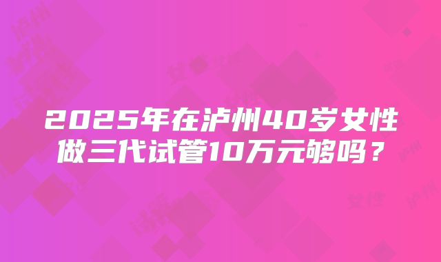 2025年在泸州40岁女性做三代试管10万元够吗？