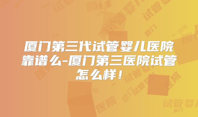 厦门第三代试管婴儿医院靠谱么-厦门第三医院试管怎么样！