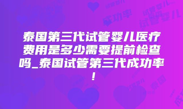 泰国第三代试管婴儿医疗费用是多少需要提前检查吗_泰国试管第三代成功率！
