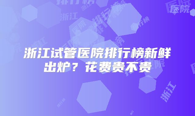 浙江试管医院排行榜新鲜出炉？花费贵不贵