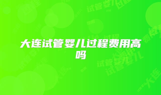 大连试管婴儿过程费用高吗