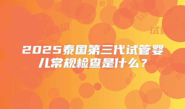2025泰国第三代试管婴儿常规检查是什么？