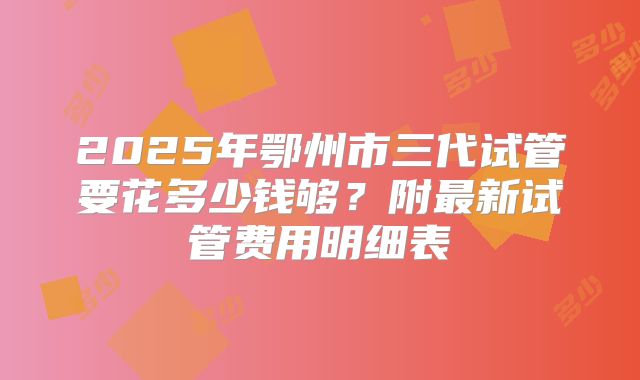 2025年鄂州市三代试管要花多少钱够？附最新试管费用明细表