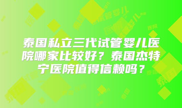 泰国私立三代试管婴儿医院哪家比较好？泰国杰特宁医院值得信赖吗？