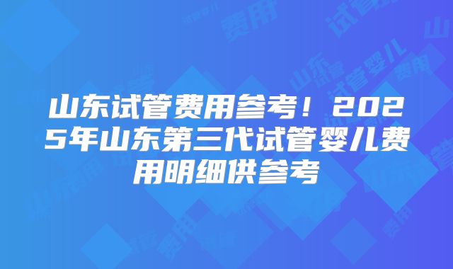 山东试管费用参考!2025年山东第三代试管婴儿费用明细供参考